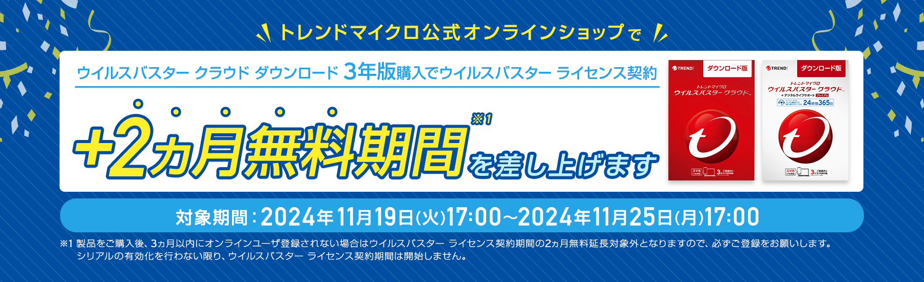 ウイルスバスター クラウド ダウンロード3年版購入でウイルスバスター ライセンス契約+2ヵ月無料期間を差し上げます。